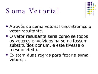 Soma Vetorial Através da soma vetorial encontramos o vetor resultante. O vetor resultante seria como se todos os vetores envolvidos na soma fossem substituídos por um, e este tivesse o mesmo efeito. Existem duas regras para fazer a soma vetores. 