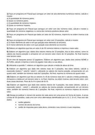 1) Faça um programa em Pascal que carregue um vetor de seis elementos numéricos inteiros, calcule e
mostre:
a) A quantidade de números pares;
b) Quais os números pares;
c) A quantidade de números ímpares;
d) Quais os números ímpares.
2) Faça um programa em Pascal que carregue um vetor com dez números reais, calcule e mostre a
quantidade de números negativos e a soma dos números positivos desse vetor.
3) Faça um programa em Pascal que dada um vetor de 50 números, imprimi-lo na ordem inversa à da
leitura.
4) Faça um programa em Pascal que carregue um vetor com 15 posições, calcule e mostre:
a) O maior elemento do vetor e em que posição esse elemento se encontra;
b) O menor elemento do vetor e em que posição esse elemento se encontra.
5) Elabore um algoritmo que leia um vetor A de 30 números inteiros e imprima o maior valor.
6) Elabore um algoritmo que, dados dois vetores inteiros de 10 posições, leia os dois vetores, some os
valores da mesma posição e armazene em um terceiro vetor inteiro de 10 posições. No final imprima
este terceiro vetor.
7) Um time de basquete possui 12 jogadores. Elabore um algoritmo que, dados dois vetores NOME e
ALTURA, calcule e imprima o nome do jogador mais alto e a sua altura.
8) Utilizando a questão 7, elabore um algoritmo que calcule a média de altura do time.
9) Elabore um algoritmo que dado três vetores reais de 5 posições, leia estes vetores, calcule a
expressão ((vetor1 * vetor3) / vetor2 ), utilizando os valores da mesma posição, armazenando em um
quarto vetor, também de números reais de 5 posições. No final, imprima os números do quarto vetor.
10) Elabore um algoritmo que leia os vetores A e B de números reais de 4, calcule a média ponderada.
Armazene a média em um terceiro vetor e, no final, imprima, na ordem inversa, este terceiro vetor, com
duas casas decimais. Peso de A é 4 e peso de B é 6.
11) Elabore um algoritmo que dado dois vetores inteiros de 3 posições, leia estes vetores, calcule a
expressão (vetor1 - vetor2 ), utilizando os valores da mesma posição, armazenando em um terceiro
vetor, também de números inteiros de 3 posições. No final, imprima os números ímpares do terceiro
vetor.
12) Deseja-se publicar o número de acertos de cada aluno em uma prova em forma de testes. A prova
consta de 30 questões, cada uma com cinco alternativas identificadas por A, B, C, D e E. Para isso são
dados:
          • cartão gabarito;
          • número de alunos da turma;
          • cartão de respostas para cada aluno, contendo o seu número e suas respostas.
 