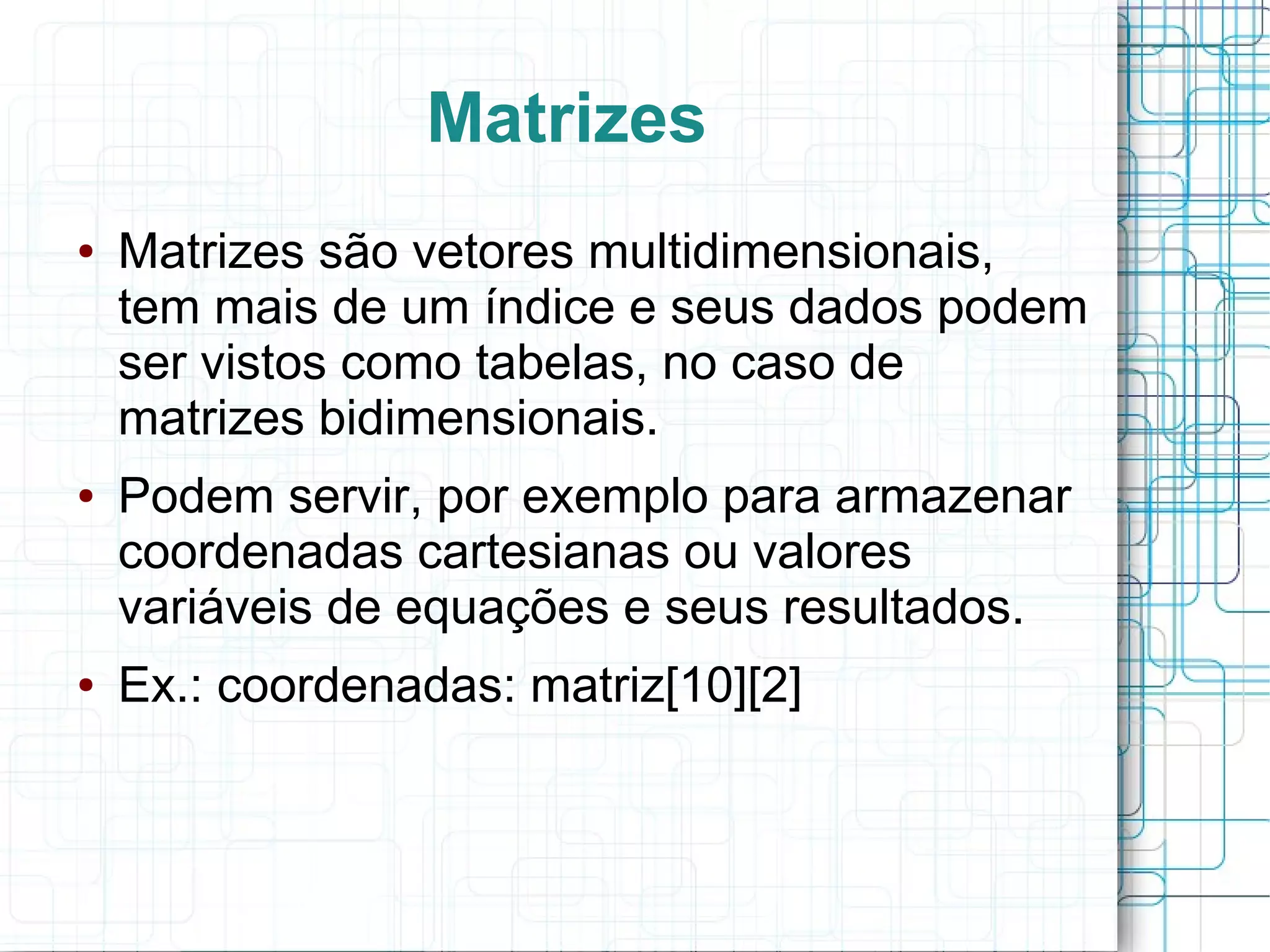 Matrizes
● Matrizes são vetores multidimensionais,
tem mais de um índice e seus dados podem
ser vistos como tabelas, no caso de
matrizes bidimensionais.
● Podem servir, por exemplo para armazenar
coordenadas cartesianas ou valores
variáveis de equações e seus resultados.
● Ex.: coordenadas: matriz[10][2]
 