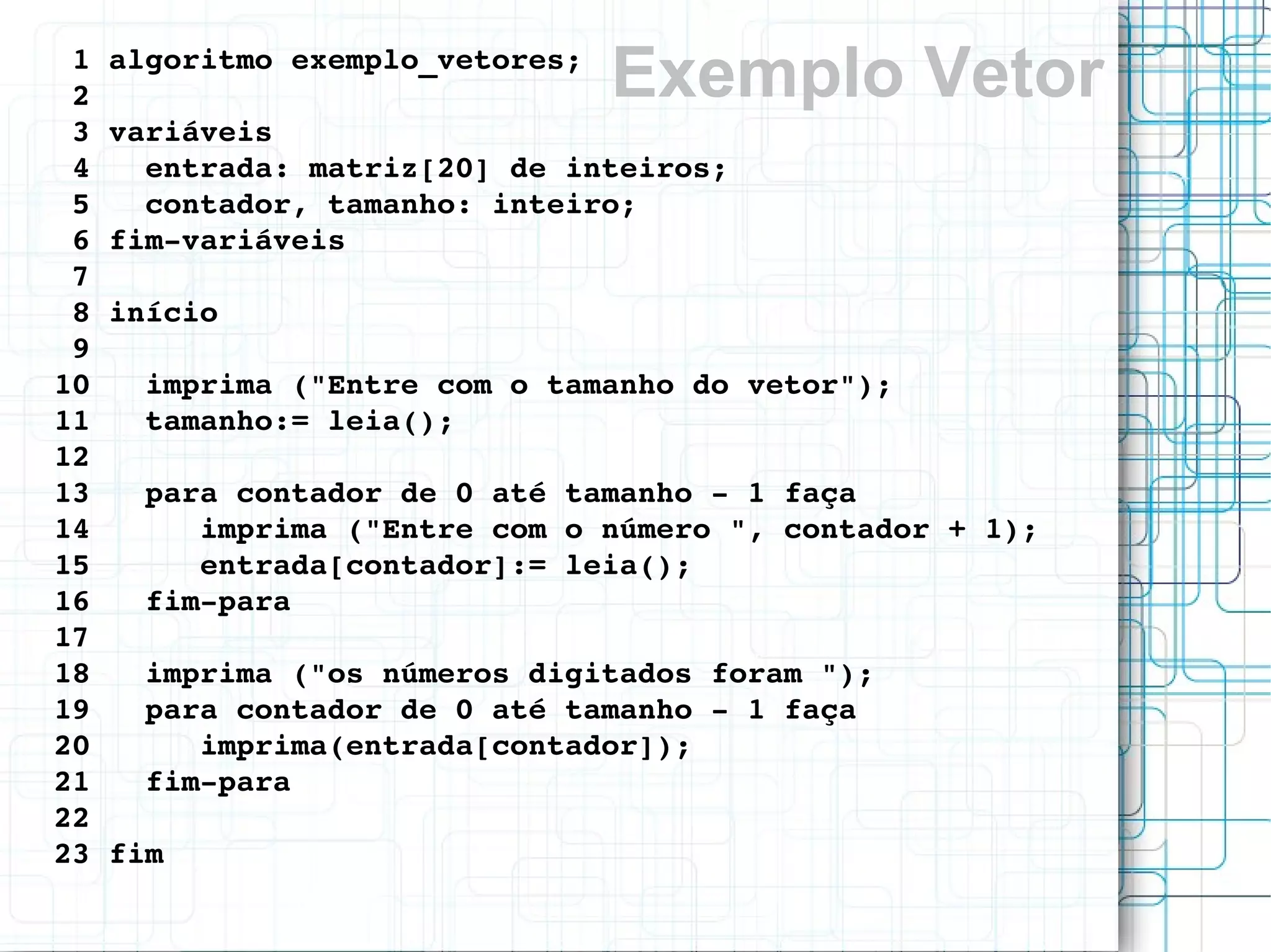 Exemplo Vetor1 algoritmo exemplo_vetores;
2 
3 variáveis
4   entrada: matriz[20] de inteiros;
5   contador, tamanho: inteiro;
6 fim­variáveis
7 
8 início
9 
10   imprima ("Entre com o tamanho do vetor");
11   tamanho:= leia();  
12 
13   para contador de 0 até tamanho ­ 1 faça
14      imprima ("Entre com o número ", contador + 1);
15      entrada[contador]:= leia();
16   fim­para
17  
18   imprima ("os números digitados foram ");
19   para contador de 0 até tamanho ­ 1 faça
20      imprima(entrada[contador]);
21   fim­para
22 
23 fim
 