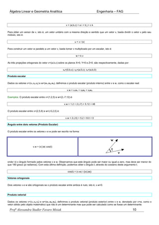 Álgebra Linear e Geometria Analítica Engenharia – FAG
v = (a,b,c) = a i + b j + c k
Para obter um versor de v, isto é, um vetor unitário com a mesma direção e sentido que um vetor v, basta dividir o vetor v pelo seu
módulo, isto é:
u = v / |v|
Para construir um vetor w paralelo a um vetor v, basta tomar v multiplicado por um escalar, isto é:
w = k v
As três projeções ortogonais do vetor v=(a,b,c) sobre os planos X=0, Y=0 e Z=0, são respectivamente, dadas por:
vx=(0,b,c); vy=(a,0,c); vz=(a,b,0)
Produto escalar
Dados os vetores v=(v1,v2,v3) e w=(w1,w2,w3), definimos o produto escalar (produto interno) entre v e w, como o escalar real:
v.w = v1w1 + v2w2 + v3w3
Exemplos: O produto escalar entre v=(1,2,5) e w=(2,-7,12) é:
v.w = 1.2 + 2.(-7) + 5.12 = 48
O produto escalar entre v=(2,5,8) e w=(-5,2,0) é:
v.w = 2.(-5) + 5.2 + 8.0 = 0
Ângulo entre dois vetores (Produto Escalar)
O produto escalar entre os vetores v e w pode ser escrito na forma:
v.w = |v| |w| cos(t)
onde t é o ângulo formado pelos vetores v e w. Observamos que este ângulo pode ser maior ou igual a zero, mas deve ser menor do
que 180 graus (pi radianos). Com esta última definição, podemos obter o ângulo t, através do cosseno deste argumento t.
cos(t) = (v.w) / (|v|.|w|)
Vetores ortogonais
Dois vetores v e w são ortogonais se o produto escalar entre ambos é nulo, isto é, v.w=0.
Produto vetorial
Dados os vetores v=(v1,v2,v3) e w=(w1,w2,w3), definimos o produto vetorial (produto exterior) entre v e w, denotado por v×w, como o
vetor obtido pelo objeto matemático que não é um determinante mas que pode ser calculado como se fosse um determinante.
Profª Alessandra Stadler Favaro Misiak 10
 