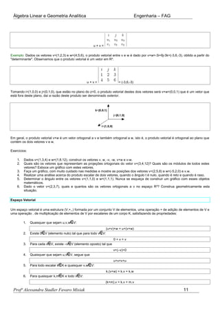 Álgebra Linear e Geometria Analítica Engenharia – FAG
u × v =
Exemplo: Dados os vetores v=(1,2,3) e w=(4,5,6), o produto vetorial entre v e w é dado por v×w=-3i+6j-3k=(-3,6,-3), obtido a partir do
"determinante". Observamos que o produto vetorial é um vetor em R³.
u × v = = (-3,6,-3)
Tomando i=(1,0,0) e j=(0,1,0), que estão no plano do z=0, o produto vetorial destes dois vetores será v×w=(0,0,1) que é um vetor que
está fora deste plano, daí a razão deste produto ser denominado exterior.
Em geral, o produto vetorial v×w é um vetor ortogonal a v e também ortogonal a w, isto é, o produto vetorial é ortogonal ao plano que
contém os dois vetores v e w.
Exercícios:
1. Dados v=(1,3,4) e w=(1,8,12), construir os vetores v, w, -v, -w, v+w e v-w.
2. Quais são os vetores que representam as projeções ortogonais do vetor v=(3,4,12)? Quais são os módulos de todos estes
vetores? Esboce um gráfico com estes vetores.
3. Faça um gráfico, com muito cuidado nas medidas e mostre as posições dos vetores v=(2,5,8) e w=(-5,2,0) e v.w.
4. Realizar uma análise acerca do produto escalar de dois vetores, quando o ângulo t é nulo, quando é reto e quando é raso.
5. Determinar o ângulo entre os vetores v=(1,1,0) e w=(1,1,1). Nunca se esqueça de construir um gráfico com esses objetos
matemáticos.
6. Dado o vetor v=(2,3,7), quais e quantos são os vetores ortogonais a v no espaço R³? Construa geometricamente esta
situação.
Espaço Vetorial
Um espaço vetorial é uma estrutura (V,+,.) formada por um conjunto V de elementos, uma operação + de adição de elementos de V e
uma operação . de multiplicação de elementos de V por escalares de um corpo K, satisfazendo às propriedades:
1. Quaisquer que sejam u,v,w V:
(u+v)+w = u+(v+w)
2. Existe 0 V (elemento nulo) tal que para todo v V:
0 + v = v
3. Para cada v V, existe –v V (elemento oposto) tal que
v+(–v)=0
4. Quaisquer que sejam u,v V, segue que
u+v=v+u
5. Para todo escalar k K e quaisquer v,w V:
k.(v+w) = k.v + k.w
6. Para quaisquer k,m K e todo v V:
(k+m).v = k.v + m.v
Profª Alessandra Stadler Favaro Misiak 11
 