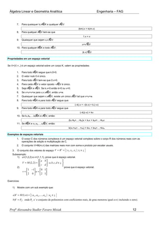 Álgebra Linear e Geometria Analítica Engenharia – FAG
7. Para quaisquer k,m K e qualquer v V:
(km).v = k(m.v)
8. Para qualquer v V tem-se que
1.v = v
9. Quaisquer que sejam u,v, V:
u+v V
10. Para qualquer k K e todo v V:
(k.v) V
Propriedades em um espaço vetorial
Se V=(V,+,.) é um espaço vetorial sobre um corpo K, valem as propriedades:
1. Para todo k K segue que k.0=0.
2. O vetor nulo 0 é único.
3. Para todo v V tem-se que 0.v=0.
4. Para cada v V o vetor oposto –v V é único.
5. Seja k K e v V. Se k.v=0 então k=0 ou v=0.
6. Se v+u=v+w para u,v,w V, então u=w.
7. Quaisquer que sejam v,w V, existe um único u V tal que v+u=w.
8. Para todo k K e para todo v V segue que:
(–k).v = –(k.v) = k.(–v)
9. Para todo k K e para todo v V segue que
(–k)(–v) = kv
10. Se k1,k2,…,kn K e v V, então:
(k1+k2+…+kn)v = k1v + k2v+…+knv
11. Se k K e v1,v2,…,vn V, então:
k(v1+v2+…+vn) = kv1 + kv2+…+kvn
Exemplos de espaços vetoriais
1. O corpo C dos números complexos é um espaço vetorial complexo sobre o corpo R dos números reais com as
operações de adição e multiplicação de C.
2. O conjunto V=M(m,n) das matrizes reais mxn com soma e produto por escalar usuais.
3. O conjunto dos vetores do espaço ( ){ }3
1 2 3, , ; iV R x x x x= = ∈¡
Subexemplo:
1) u=(1,2,2) e v=(1,1,1), prove que é espaço vetorial.
2)
(2,2) : , , ,
1 1 0 1
2 0 2 1
a b
V M a b c d
c d
v u
   
= = ∈  
   
−   
= =   
   
¡
prove que é espaço vetorial.
Exercícios:
1) Mostre com um sub exemplo que:
( ){ }11 12 1
n
) (1, ) , ,..., :
) ; onde P e´ o conjunto de polinomios com coeficientes reais, de grau menorou igual a n ( incluindo o zero).
n ij
n
a V M n a a a a
b V P
= = ∈
=
¡
Profª Alessandra Stadler Favaro Misiak 12
 