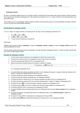 Álgebra Linear e Geometria Analítica Engenharia – FAG
Subespaço Vetorial
Às vezes é necessário detectar dentro de um espaço vetorial V subconjuntos W que sejam eles próprios espaços vetoriais menores.
Tais conjuntos são chamados subespaços de V. Isto acontece por exemplo em V= 2
R , o plano, onde W é uma reta deste plano, que
passa pela origem.
Para mostrar que V é um subespaço vetorial, podemos mostrar que esta estrutura possui as oito propriedades de espaço vetorial V
ou usar uma das duas caracterizações seguintes:
Caracterização de subespaço vetorial
Teorema I: Seja V um espaço vetorial, um subconjunto W, não vazio. W é um subespaço vetorial de V se:
1. Se v,w S, então v+w W.
2. Se k K e v W, então k.v W
3. . O vetor nulo de V pertence ao conjunto W.
Observação:
1)Muitas vezes usamos a palavra subespaço no lugar de subespaço vetorial e espaço ao invés de espaço vetorial quando não
existe possibilidade de dúvida.
2) Todo espaço vetorial admite pelo menos 2 subespaços ( que são chamados subespaços triviais), o conjunto formado somente pelo
vetor nulo e o próprio espaço vetorial.
Exemplos de subespaços vetoriais
1. O corpo Q dos números racionais é um subespaço do corpo R dos números reais.
2. O corpo R dos números reais é um subespaço do corpo C dos números complexos.
3. Toda reta que passa pela origem de R² é um subespaço de R².
4. Seja A uma matriz de números reais com m linhas e n colunas. O conjunto
H = {x=(x1,x2,…,xn)t
Rn
: A.x = 0}
é um subespaço (hiperplano) de Rn
.
5. O conjunto Mn(K) das matrizes quadradas de ordem n é um subespaço de Mm×n(K), o espaço vetorial das matrizes com m
linhas e n colunas com elementos de um corpo K, se n<m.
6. O conjunto Sn(R) das matrizes simétricas é um subespaço de Mn(R).
7. O conjunto An(R) das matrizes anti-simétricas é um subespaço de Mn(R).
8. O conjunto de todos os vetores de R³ com a terceira ordenada nula (plano z=0) é um subespaço de R³.
9. O conjunto de todos os vetores de R³ com a terceira ordenada igual a 1 (plano z=1) não é um subespaço de R³.
10. O conjunto P={(x,y,z) R³: 2x+3y–6z=0} (plano contendo a origem) é um subespaço de R³.
11. O conjunto Q={(x,y,z) R³: 2x+3y–6z=12 (plano não contendo a origem) não é um subespaço de R³.
12. O conjunto C(R)={f:R R: f é contínua} é um subespaço de F(R,R).
13. O conjunto P3[R] de todas as funções polinomiais com coeficientes reais com grau menor ou igual a 3 é um subespaço
de P[R].
14. O conjunto P0 de todas as funções polinomiais com coeficientes reais e o grau exatamente igual a 3 não é um
subespaço de P[R].
15. O conjunto F'={f:(a,b) R, f é derivável} é um subespaço de F={f:(a,b) R}.
16. O conjunto C[A]={X Mn(R): AX=XA} das matrizes que comutam com A, é um subespaço de Mn(R).
Profª Alessandra Stadler Favaro Misiak 13
 
