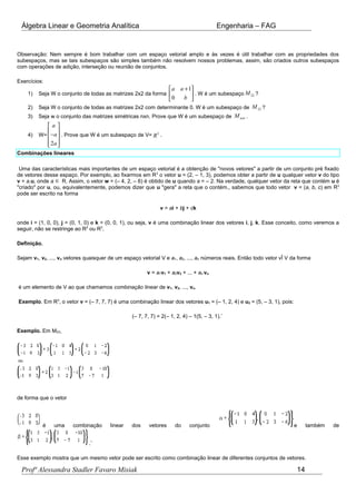 Álgebra Linear e Geometria Analítica Engenharia – FAG
Observação: Nem sempre é bom trabalhar com um espaço vetorial amplo e às vezes é útil trabalhar com as propriedades dos
subespaços, mas se tais subespaços são simples também não resolvem nossos problemas, assim, são criados outros subespaços
com operações de adição, interseção ou reunião de conjuntos.
Exercícios:
1) Seja W o conjunto de todas as matrizes 2x2 da forma
1
0
a a
b
+ 
 
 
. W é um subespaço 22M ?
2) Seja W o conjunto de todas as matrizes 2x2 com determinante 0. W é um subespaço de 22M ?
3) Seja w o conjunto das matrizes simétricas nxn. Prove que W é um subespaço de nxnM .
4) W=
2
a
a
a
 
 − 
  
. Prove que W é um subespaço de V= 3
R .
Combinações lineares
Uma das características mais importantes de um espaço vetorial é a obtenção de "novos vetores" a partir de um conjunto pré fixado
de vetores desse espaço. Por exemplo, ao fixarmos em R3
o vetor u = (2, – 1, 3), podemos obter a partir de u qualquer vetor v do tipo
v = a.u, onde a ∈ R. Assim, o vetor w = (– 4, 2, – 6) é obtido de u quando a = – 2. Na verdade, qualquer vetor da reta que contém u é
"criado" por u, ou, equivalentemente, podemos dizer que u "gera" a reta que o contém., sabemos que todo vetor v = (a, b, c) em R3
pode ser escrito na forma
v = ai + bj + ck
onde i = (1, 0, 0), j = (0, 1, 0) e k = (0, 0, 1), ou seja, v é uma combinação linear dos vetores i, j, k. Esse conceito, como veremos a
seguir, não se restringe ao R2
ou R3
.
Definição.
Sejam v1, v2, ..., vn vetores quaisquer de um espaço vetorial V e a1, a2, ..., an números reais. Então todo vetor vÎ V da forma
v = a1v1 + a2v2 + ... + an vn
é um elemento de V ao que chamamos combinação linear de v1, v2, ..., vn.
Exemplo. Em R3
, o vetor v = (– 7, 7, 7) é uma combinação linear dos vetores u1 = (– 1, 2, 4) e u2 = (5, – 3, 1), pois:
(– 7, 7, 7) = 2(– 1, 2, 4) – 1(5, – 3, 1).¨
Exemplo. Em M23,
de forma que o vetor
é uma combinação linear dos vetores do conjunto e também de
.¨
Esse exemplo mostra que um mesmo vetor pode ser escrito como combinação linear de diferentes conjuntos de vetores.
Profª Alessandra Stadler Favaro Misiak 14
 