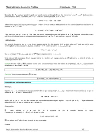 Álgebra Linear e Geometria Analítica Engenharia – FAG
Exemplo. Em Pn, qualquer polinômio pode ser escrito como combinação linear dos monômios 1, x, x2
, ..., xn
. Esclarecendo e
particularizando: em P3, o polinômio p(x) = – 3 + 4x2
é uma combinação de 1, x, x2
, x3
, pois:
– 3 + 4x2
= – 3.1 + 0.x + 4.x2
+ 0.x3
Observamos aqui que qualquer polinômio p(x) = a + bx + cx2
+ dx3
em P3 é obtido através de uma combinação linear dos vetores do
conjunto {1, x, x2
, x3
} pois:
a + bx + cx2
+ dx3
= a.1 + b.x + c.x2
+ d.x3
Já o polinômio q(x) = 2 + 3x + x2
+ 2x3
+ 4x4
não é uma combinação linear dos vetores 1, x, x2
, x3
. Dizemos, neste caso, que o
polinômio q(x) não pertence ao subespaço gerado pelos vetores 1, x, x2
e x3
. Isto nos leva à seguinte definição.
1.3.5 Definição.
Um conjunto de vetores {v1, v2, ..., vn} de um espaço vetorial V é dito gerador de V se todo vetor em V pode ser escrito como
combinação linear desses vetores. Ou seja, para todo v ∈ V, existem escalares a1, a2, ..., an, tais que
v = a1v1 + a2v2 + .. + anvn
Usa-se a notação V = [v1, v2, ..., vn], que se lê "V é gerado pelos vetores v1, v2, ..., vn."
Uma vez que todo subespaço de um espaço vetorial V é também um espaço vetorial, a definição acima se extende a todos os
subespaços vetoriais de V.
Exemplo: O vetor v=(3,-2,1) R³ pode ser escrito como uma combinação linear dos vetores de C={(1,0,0),(1,1,0),(1,1,1)} pois existem
escalares k1=5, k2=-3 e k3=1 tal que
(3,-2,1) = 5(1,0,0) + (-3)(1,1,0) + 1(1,1,1)
Exercício: Determinar escalares p,q,r R tal que:
(1,2,3) = p(1,0,0) +q(1,1,0) +r(1,1,1)
Dependência e Independência Linear
Definição.
Sejam v1, v2, ..., vn, vetores de um espaço vetorial V. Diz-se que o conjunto {v1, v2, ..., vn} é linearmente independente (l.i.), ou que os
vetores v1, v2, ..., vn são l.i., se a equação
a1v1 + a2v2 + ... + anvn = 0
implica que a1 = a2 = ... = an = 0. No caso em que a igualdade se verifique para algum ai ¹ 0 diz-se que {v1, v2, ..., vn} é linearmente
dependente (l.d.), ou que os vetores v1, v2, ..., vn são l.d.
Observações.
Dois vetores u e v são l.d. se e somente se um é múltiplo escalar do outro.
Por exemplo, os vetores (– 1, 1, 2) e (2, – 2, 4) são l.d. pois
(2, – 2, – 4) = – 2(– 1, 1, 2).
Três vetores em R3
são l.d. se e somente se são coplanares .
Ou seja,
Profª Alessandra Stadler Favaro Misiak 15
 