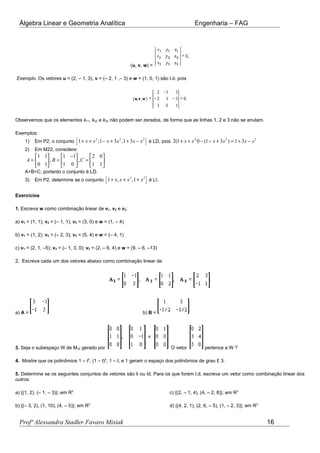Álgebra Linear e Geometria Analítica Engenharia – FAG
(u, v, w) =
Exemplo. Os vetores u = (2, – 1, 3), v = (– 2, 1 ,– 3) e w = (1, 0, 1) são l.d. pois
Observemos que os elementos k11, k23 e k32 não podem ser zerados, de forma que as linhas 1, 2 e 3 não se anulam.
Exemplos:
1) Em P2, o conjunto { }2 2 2
1 ;1 3 ,1 3x x x x x x+ + − + + − é LD, pois
2 2 2
2(1 0 (1 3 ) 1 3x x x x x x+ + − − + = + −
2) Em M22, considere:
1 1 1 1 2 0
, ,
0 1 1 0 1 1
A B C
−     
= = =     
     
A+B=C, portanto o conjunto é LD.
3) Em P2, determine se o conjunto { }2 2
1 , ,1x x x x+ + + é LI.
Exercícios
1. Escreva w como combinação linear de v1, v2 e v3:
a) v1 = (1, 1); v2 = (– 1, 1); v3 = (3, 0) e w = (1, – 4)
b) v1 = (1, 2); v2 = (– 2, 3); v3 = (5, 4) e w = (– 4, 1)
c) v1 = (2, 1, –5); v2 = (– 1, 3, 0); v3 = (2, – 6, 4) e w = (9, – 6, –13)
2. Escreva cada um dos vetores abaixo como combinação linear de
a) A = b) B =
3. Seja o subespaço W de M32 gerado por O vetor pertence a W ?
4. Mostre que os polinômios 1 – t3
, (1 – t)2
, 1 – t, e 1 geram o espaço dos polinômios de grau £ 3.
5. Determine se os seguintes conjuntos de vetores são li ou ld. Para os que forem l.d, escreva um vetor como combinação linear dos
outros:
a) {(1, 2), (– 1, – 3)}; em R2
b) {(– 3, 2), (1, 10), (4, – 5)}; em R2
c) {(2, – 1, 4), (4, – 2, 8)}; em R3
d) {(4, 2, 1), (2, 6, – 5), (1, – 2, 3)}; em R3
Profª Alessandra Stadler Favaro Misiak 16
 