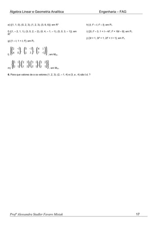 Álgebra Linear e Geometria Analítica Engenharia – FAG
e) {(1, 1, 0), (0, 2, 3), (1, 2, 3), (3, 6, 6)}; em R3
f) {(1, – 2, 1, 1), (3, 0, 2, – 2), (0, 4, – 1, – 1), (5, 0, 3, – 1)}; em
R4
g) {1 – t, 1 + t, t2
}; em P2
h) {t, t2
– t, t3
– t}; em P3
i) {2t, t3
– 3, 1 + t – 4t3
, t2
+ 18t – 9}; em P3
j) {3t + 1, 3t2
+ 1, 2t2
+ t + 1}; em P3
l) ; em M22.
m) ; em M22.
6. Para que valores de a os vetores (1, 2, 3), (2, – 1, 4) e (3, a , 4) são l.d. ?
Profª Alessandra Stadler Favaro Misiak 17
 