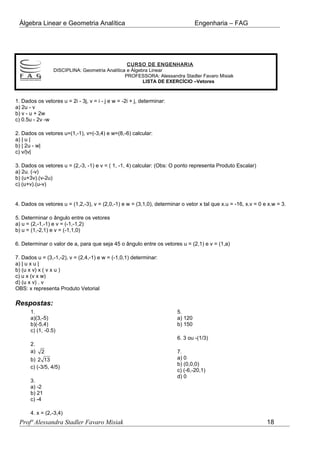 Álgebra Linear e Geometria Analítica Engenharia – FAG
CURSO DE ENGENHARIA
DISCIPLINA: Geometria Analítica e Álgebra Linear
PROFESSORA: Alessandra Stadler Favaro Misiak
LISTA DE EXERCÍCIO –Vetores
1. Dados os vetores u = 2i - 3j, v = i - j e w = -2i + j, determinar:
a) 2u - v
b) v - u + 2w
c) 0.5u - 2v -w
2. Dados os vetores u=(1,-1), v=(-3,4) e w=(8,-6) calcular:
a) | u |
b) | 2u - w|
c) v/|v|
3. Dados os vetores u = (2,-3, -1) e v = ( 1, -1, 4) calcular: (Obs: O ponto representa Produto Escalar)
a) 2u. (-v)
b) (u+3v).(v-2u)
c) (u+v).(u-v)
4. Dados os vetores u = (1,2,-3), v = (2,0,-1) e w = (3,1,0), determinar o vetor x tal que x.u = -16, x.v = 0 e x.w = 3.
5. Determinar o ângulo entre os vetores
a) u = (2,-1,-1) e v = (-1,-1,2)
b) u = (1,-2,1) e v = (-1,1,0)
6. Determinar o valor de a, para que seja 45 o ângulo entre os vetores u = (2,1) e v = (1,a)
7. Dados u = (3,-1,-2), v = (2,4,-1) e w = (-1,0,1) determinar:
a) | u x u |
b) (u x v) x ( v x u )
c) u x (v x w)
d) (u x v) . v
OBS: x representa Produto Vetorial
Respostas:
1.
a)(3,-5)
b)(-5,4)
c) (1, -0.5)
2.
a) 2
b) 2 13
c) (-3/5, 4/5)
3.
a) -2
b) 21
c) -4
4. x = (2,-3,4)
5.
a) 120
b) 150
6. 3 ou -(1/3)
7.
a) 0
b) (0,0,0)
c) (-6,-20,1)
d) 0
Profª Alessandra Stadler Favaro Misiak 18
 