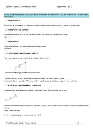 Álgebra Linear e Geometria Analítica Engenharia – FAG
arquivo, representarão vetores. O módulo do vetor u, será indicado simplesmente por u, ou seja, a mesma letra indicativa do vetor,
sem o negrito.
1.1 - O VETOR OPOSTO
Dado o vetor u , existe o vetor - u , que possui o mesmo módulo e mesma direção do vetor u , porém , de sentido oposto.
1.2 - O VETOR UNITÁRIO (VERSOR)
Chamaremos de VERSOR ou VETOR UNITÁRIO, ao vetor cujo módulo seja igual à unidade, ou seja:
| u | = u = 1.
1.3 - O VETOR NULO
Vetor de módulo igual a zero, de direção e sentido indeterminados.
Notação: 0
2 - A PROJEÇÃO DE UM VETOR SOBRE UM EIXO
Veja a figura abaixo, na qual o vetor u forma um ângulo θ com o eixo r.
Teremos que o vetor ux será a componente de u segundo o eixo r , de medida algébrica igual a
ux = u . cosθ. Observe que se θ = 90º, teremos cosθ = 0 e, portanto, a projeção do vetor segundo o eixo r, será nula.
3 - A NOTAÇÃO DE GRASSMANN PARA OS VETORES
Considere o vetor u na figura abaixo, sendo A a extremidade inicial e B a extremidade final do vetor.
Grassmann (matemático alemão - 1809/1877) interpretou a situação, como o ponto B obtido do ponto A, através de uma translação de
vetor u .
Assim, pode-se escrever:
B = A + u e, portanto, pode-se escrever também: u = B - A
Profª Alessandra Stadler Favaro Misiak 3
 