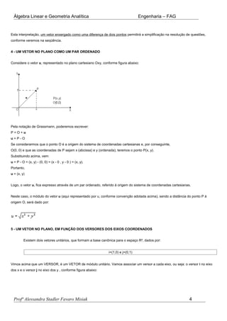 Álgebra Linear e Geometria Analítica Engenharia – FAG
Esta interpretação, um vetor enxergado como uma diferença de dois pontos permitirá a simplificação na resolução de questões,
conforme veremos na seqüência.
4 - UM VETOR NO PLANO COMO UM PAR ORDENADO
Considere o vetor u, representado no plano cartesiano Oxy, conforme figura abaixo:
Pela notação de Grassmann, poderemos escrever:
P = O + u
u = P - O
Se considerarmos que o ponto O é a origem do sistema de coordenadas cartesianas e, por conseguinte,
O(0, 0) e que as coordenadas de P sejam x (abcissa) e y (ordenada), teremos o ponto P(x, y).
Substituindo acima, vem:
u = P - O = (x, y) - (0, 0) = (x - 0 , y - 0 ) = (x, y).
Portanto,
u = (x, y)
Logo, o vetor u, fica expresso através de um par ordenado, referido à origem do sistema de coordenadas cartesianas.
Neste caso, o módulo do vetor u (aqui representado por u, conforme convenção adotada acima), sendo a distância do ponto P à
origem O, será dado por:
5 - UM VETOR NO PLANO, EM FUNÇÃO DOS VERSORES DOS EIXOS COORDENADOS
Existem dois vetores unitários, que formam a base canônica para o espaço R², dados por:
i=(1,0) e j=(0,1)
Vimos acima que um VERSOR, é um VETOR de módulo unitário. Vamos associar um versor a cada eixo, ou seja: o versor i no eixo
dos x e o versor j no eixo dos y , conforme figura abaixo:
Profª Alessandra Stadler Favaro Misiak 4
 