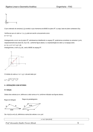 Álgebra Linear e Geometria Analítica Engenharia – FAG
O par ordenado de versores (i, j) constitui o que chamamos de BASE do plano R2
, ou seja, base do plano cartesiano Oxy.
Verifica-se que um vetor u = (x, y), pode ser escrito univocamente como:
u = x.i + y.j
Analogamente, se em vez do plano R2
, estivéssemos trabalhando no espaço R3
, poderíamos considerar os versores i, j e k,
respectivamente dos eixos Ox, Oy e Oz , conforme figura abaixo, e a representação do vetor u, no espaço seria:
u = (x, y, z) = x.i + y.j + z.k
Analogamente, o terno (i, j, k) , será a BASE do espaço R3
.
O módulo do vetor u = x.i + y.j + z.k será dado por:
6 - OPERAÇÕES COM VETORES
6.1 Adição
Dados dois vetores u e v, define-se o vetor soma u + v, conforme indicado nas figuras abaixo.
Regra do triângulo Regra do paralelogramo
Se v=(a,b) e w=(c,d), definimos a soma dos vetores v e w, por:
v + w = (a+c,b+d)
Profª Alessandra Stadler Favaro Misiak 5
 