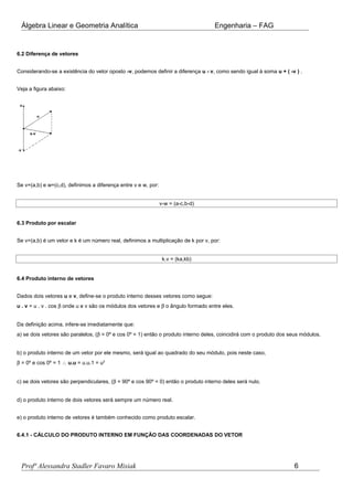 Álgebra Linear e Geometria Analítica Engenharia – FAG
6.2 Diferença de vetores
Considerando-se a existência do vetor oposto -v, podemos definir a diferença u - v, como sendo igual à soma u + ( -v ) .
Veja a figura abaixo:
Se v=(a,b) e w=(c,d), definimos a diferença entre v e w, por:
v-w = (a-c,b-d)
6.3 Produto por escalar
Se v=(a,b) é um vetor e k é um número real, definimos a multiplicação de k por v, por:
k.v = (ka,kb)
6.4 Produto interno de vetores
Dados dois vetores u e v, define-se o produto interno desses vetores como segue:
u . v = u . v . cos β onde u e v são os módulos dos vetores e β o ângulo formado entre eles.
Da definição acima, infere-se imediatamente que:
a) se dois vetores são paralelos, (β = 0º e cos 0º = 1) então o produto interno deles, coincidirá com o produto dos seus módulos.
b) o produto interno de um vetor por ele mesmo, será igual ao quadrado do seu módulo, pois neste caso,
β = 0º e cos 0º = 1 ∴ u.u = u.u.1 = u2
c) se dois vetores são perpendiculares, (β = 90º e cos 90º = 0) então o produto interno deles será nulo.
d) o produto interno de dois vetores será sempre um número real.
e) o produto interno de vetores é também conhecido como produto escalar.
6.4.1 - CÁLCULO DO PRODUTO INTERNO EM FUNÇÃO DAS COORDENADAS DO VETOR
Profª Alessandra Stadler Favaro Misiak 6
 
