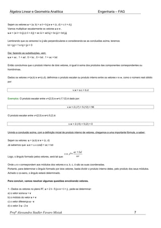 Álgebra Linear e Geometria Analítica Engenharia – FAG
Sejam os vetores u = (a, b) = a i + b j e v = (c, d) = c i + d j
Vamos multiplicar escalarmente os vetores u e v .
u.v = (a i + b j).(c i + d j) = ac i.i + ad i.j + bc j.i + bd j.j
Lembrando que os versores i e j são perpendiculares e considerando-se as conclusões acima, teremos:
i.i = j.j = 1 e i.j = j.i = 0
Daí, fazendo as substituições, vem:
u.v = ac . 1 + ad . 0 + bc . 0 + bd . 1 = ac + bd
Então concluímos que o produto interno de dois vetores, é igual à soma dos produtos das componentes correspondentes ou
homônimas.
Dados os vetores v=(a,b) e w=(c,d), definimos o produto escalar ou produto interno entre os vetores v e w, como o número real obtido
por:
v.w = a.c + b.d
Exemplos: O produto escalar entre v=(2,5) e w=(-7,12) é dado por:
v.w = 2.(-7) + 5.(12) = 56
O produto escalar entre v=(2,5) e w=(-5,2) é:
v.w = 2.(-5) + 5.(2) = 0
Unindo a conclusão acima, com a definição inicial de produto interno de vetores, chegamos a uma importante fórmula, a saber:
Sejam os vetores: u = (a,b) e v = (c, d)
Já sabemos que: u.v = u.v.cosβ = ac + bd
Logo, o ângulo formado pelos vetores, será tal que:
Onde u e v correspondem aos módulos dos vetores e a, b, c, d são as suas coordenadas.
Portanto, para determinar o ângulo formado por dois vetores, basta dividir o produto interno deles, pelo produto dos seus módulos.
Achado o co-seno, o ângulo estará determinado.
Para concluir, vamos resolver algumas questões envolvendo vetores.
1 - Dados os vetores no plano R2
, u = 2 i - 5 j e v = i + j , pede-se determinar:
a) o vetor soma u + v
b) o módulo do vetor u + v
c) o vetor diferença u - v
d) o vetor 3 u - 2 v
Profª Alessandra Stadler Favaro Misiak 7
 