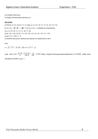 Álgebra Linear e Geometria Analítica Engenharia – FAG
e) o produto interno u.v
f) o ângulo formado pelos vetores u e v
SOLUÇÃO:
a) Temos: u = (2, -5) e v = (1 ,1). Logo, u + v = (2, -5) + (1, 1) = (3, -4) = 3 i - 4 j
b) | u + v| = 2 2
3 4+ = 25 = 5 ou 5 u.c (u.c. = unidades de comprimento).
c) u - v = (2, -5) - (1, 1) = (1, -6) = i - 6 j
d) 3u - 2v = 3.(2, -5) -2( 1, 1) = (6, -15) + (-2, -2) = (4, -17) = 4 i - 17 j
e) u.v = 2.1 + (-5).1 = - 3
f) conforme visto acima, teremos que calcular os módulos de u e de v .
Vem:
u = ( )
22
2 5 4 25 29+ − = + = e v = 2 2
1 1 2+ =
Logo, como
ac bd 2.1 ( 5).1 3
cos 0,3939
uv 29. 2 58
+ + − −
β = = = = − Então, o ângulo β será igual aproximadamente a 113,19738º , obtido numa
calculadora científica. ( 1
cos−
)
Profª Alessandra Stadler Favaro Misiak 8
 