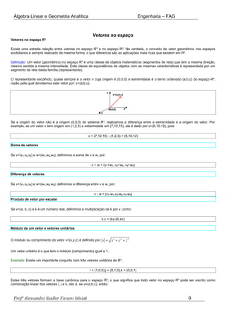 Álgebra Linear e Geometria Analítica Engenharia – FAG
Vetores no espaço
Vetores no espaço R³
Existe uma estreita relação entre vetores no espaço R2
e no espaço R³. Na verdade, o conceito de vetor geométrico nos espaços
euclidianos é sempre realizado da mesma forma, o que diferencia são as aplicações mais ricas que existem em R³.
Definição: Um vetor (geométrico) no espaço R³ é uma classe de objetos matemáticos (segmentos de reta) que tem a mesma direção,
mesmo sentido e mesma intensidade. Esta classe de equivalência de objetos com as mesmas características é representada por um
segmento de reta desta família (representante).
O representante escolhido, quase sempre é o vetor v cuja origem é (0,0,0) e extremidade é o terno ordenado (a,b,c) do espaço R³,
razão pela qual denotamos este vetor por: v=(a,b,c).
Se a origem do vetor não é a origem (0,0,0) do sistema R³, realizamos a diferença entre a extremidade e a origem do vetor. Por
exemplo, se um vetor v tem origem em (1,2,3) e extremidade em (7,12,15), ele é dado por v=(6,10,12), pois:
v = (7,12,15) - (1,2,3) = (6,10,12)
Soma de vetores
Se v=(v1,v2,v3) e w=(w1,w2,w3), definimos a soma de v e w, por:
v + w = (v1+w1, v2+w2, v3+w3)
Diferença de vetores
Se v=(v1,v2,v3) e w=(w1,w2,w3), definimos a diferença entre v e w, por:
v - w = (v1-w1,v2-w2,v3-w3)
Produto de vetor por escalar
Se v=(a, b, c) e k é um número real, definimos a multiplicação de k por v, como:
k.v = (ka,kb,kc)
Módulo de um vetor e vetores unitários
O módulo ou comprimento do vetor v=(x,y,z) é definido por: 2 2 2
v x y z= + +
Um vetor unitário é o que tem o módulo (comprimento) igual a 1.
Exemplo: Existe um importante conjunto com três vetores unitários de R³.
i = (1,0,0);j = (0,1,0);k = (0,0,1)
Estes três vetores formam a base canônica para o espaço R³, o que significa que todo vetor no espaço R³ pode ser escrito como
combinação linear dos vetores i, j e k, isto é, se v=(a,b,c), então:
Profª Alessandra Stadler Favaro Misiak 9
 