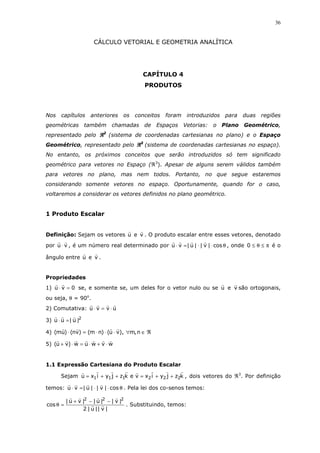 36

CÁLCULO VETORIAL E GEOMETRIA ANALÍTICA

CAPÍTULO 4
PRODUTOS

Nos

capítulos

anteriores

geométricas também

os

conceitos

chamadas de

foram

introduzidos

Espaços Vetorias:

para

o Plano

duas

regiões

Geométrico,

representado pelo ℜ2 (sistema de coordenadas cartesianas no plano) e o Espaço
Geométrico, representado pelo ℜ3 (sistema de coordenadas cartesianas no espaço).
No entanto, os próximos conceitos que serão introduzidos só tem significado
geométrico para vetores no Espaço (ℜ3). Apesar de alguns serem válidos também
para vetores no plano, mas nem todos. Portanto, no que segue estaremos
considerando somente vetores no espaço. Oportunamente, quando for o caso,
voltaremos a considerar os vetores definidos no plano geométrico.

1 Produto Escalar

Definição: Sejam os vetores u e v . O produto escalar entre esses vetores, denotado
por u ⋅ v , é um número real determinado por u ⋅ v =| u | ⋅ | v | ⋅ cos θ , onde 0 ≤ θ ≤ π é o
ângulo entre u e v .

Propriedades
1) u ⋅ v = 0 se, e somente se, um deles for o vetor nulo ou se u e v são ortogonais,
ou seja, θ = 90o.
2) Comutativa: u ⋅ v = v ⋅ u
3) u ⋅ u = | u |2
4) (mu) ⋅ (nv) = (m ⋅ n) ⋅ (u ⋅ v), ∀m, n ∈ ℜ
5) (u + v) ⋅ w = u ⋅ w + v ⋅ w

1.1 Expressão Cartesiana do Produto Escalar
Sejam u = x1 i + y1 j + z1k e v = x2 i + y2 j + z2k , dois vetores do ℜ3. Por definição
temos: u ⋅ v = | u | ⋅ | v | ⋅ cos θ . Pela lei dos co-senos temos:

cos θ =

| u + v |2 − | u |2 − | v |2
. Substituindo, temos:
2 | u || v |

 