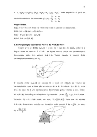 45

= x1 ⋅ (y2z3 − y3z2 ) + y1 ⋅ (x3z2 − x2z3 ) + z1 ⋅ (x2y3 − x3y2 ) . Esta expressão é igual ao

x1 y1 z1
desenvolvimento do determinante: [u, v, w] = x2 y2 z2 .
x3 y3 z3
Propriedades
1) [u, v, w] = 0 ⇔ um deles é o vetor nulo ou se os vetores são coplanares.
2) [u, v, w] = − [v, u, w] = + [v, w, u] = ...
3) [u + a, v, w] = [u, v, w] + [a, v, w]
4) [αu, v, w] = α ⋅ [u, v, w]

3.2 Interpretação Geométrica Módulo do Produto Misto
Sejam u, v e w . Então [u, v, w] = u ⋅ (v × w) = | u | ⋅ | v × w | ⋅ cos θ , onde θ é o
ângulo entre os vetores

u e v × w . Na figura abaixo temos um paralelepípedo

determinado

vetores

pelos

três

u, v e w .

Vamos

calcular

o

volume

deste

paralelepípedo denotado por VP .

v×w
u

θ h

w

θ

v
O produto misto

[u, v, w]

de vetores LI é igual em módulo ao volume do

paralelepípedo cujas arestas são os vetores u, v e w . O volume VP = Ab ⋅ h , onde
área da base Ab é um paralelogramo determinado pelos vetores v e w . Então:

Ab = | v × w | . No triângulo retângulo da figura temos: cos θ =
VP =| u | ⋅ | v × w | ⋅ cos θ , ou seja,

Portanto:

h
. Logo, h =| u | ⋅ cos θ .
|u|

VP = [u, v, w] . Note que os vetores

u, v e w , determinam também um tetraedro, cujo volume é VT =

VT =

[u, v, w]
6

u

w
v

1
VP , ou seja,
6

 
