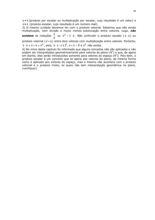 48

α • v (produto por escalar ou multiplicação por escalar, cujo resultado é um vetor) e
u • v (produto escalar, cujo resultado é um número real).
3) O mesmo cuidado devemos ter com o produto vetorial. Sabemos que não existe
multiplicação, nem divisão e muito menos potenciação entre vetores. Logo, não
v
existem as notações
ou v 2 = v ⋅ v . Não confundir o produto escalar ( v ⋅ u ) ou
u
produto vetorial ( v × u ) entre dois vetores com multiplicação entre vetores. Portanto,

v ⋅ v ≠ v × v ≠ v 2 , pois, v ⋅ v =| v |2 , v × v = 0 e v2 não existe.
4) No início deste capítulo foi informado que alguns conceitos não são aplicados e não
podem ser interpretados geometricamente para vetores do plano (ℜ2) e que, de agora
em diante, eles serão introduzidos somente para vetores do espaço (ℜ3). Pois bem, o
produto escalar é um conceito que se aplica aos vetores do plano, da mesma forma
como é aplicado aos vetores do espaço, mas o mesmo não acontece com o produto
vetorial e o produto misto, os quais não tem interpretação geométrica no plano.
(verifique!)

 