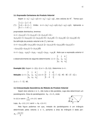 42

2.1 Expressão Cartesiana do Produto Vetorial
Sejam u = x1 i + y1 j + z1k e v = x2 i + y2 j + z2k , dois vetores do ℜ3. Temos que:

i × j = −j × i = k


(*):  j × k = −k × j = i . Então: u × v = (x1 i + y1 j + z1k) × (x2 i + y2 j + z2k) . Aplicando a
k × i = − i × k = j


propriedade distributiva, teremos:

u × v = (x1x 2 )( i × i ) + (x1y 2 )( i × j) + (x1z2 )( i × k) +
(y1x 2 )( j × i ) + (y1y 2 )( j × j) + (y1z2 )( j × k) + (z1x 2 )(k × i ) + (z1y 2 )(k × j) + (z1z2 )(k × k)
Da definição de produto vetorial e de (*), tem-se:

u × v = (x1x 2 )(0) + (x1y 2 )(k) + (x1z2 )(− j) + (y1x 2 )(−k) + (y1y 2 )(0) + (y1z2 )( i ) +
+ (z1x 2 )( j) + (z1y 2 )(− i ) + (z1z2 )(0)
u × v = (y1z2 − y2z1) i + (x2z1 − x1z2 ) j + (x1y2 − x2y1)k . Note que a expressão anterior é
i
o desenvolvimento do seguinte determinante: u × v = x1
x2

j
y1
y2

k
z1
z2

Exemplo (6): Sejam u = (2,1,−1) e v = (5,−2,1) . Determine u × v .

i
Solução: u × v = x1
x2

j
y1
y2

k
i
j
k
z1 ⇒ u × v = 2
1 − 1 = i − 5 j − 4k − 5k − 2 i − 2 j ⇒
z2
5 −2
1

u × v = − i − 7 j − 9k .

2.2 Interpretação Geométrica do Módulo do Produto Vetorial
Sejam dois vetores u e v , não nulos e não paralelos. Logo eles determinam um
paralelogramo. Área do paralelogramo: A P = b × h , onde:

b =| u | e sen θ =

h
⇒ h =| v | ⋅ sen θ
|v|

Logo, AP =| u | . | v | ⋅ sen θ ⇒ AP =| u × v |

v
θ

h
u

Pela figura podemos ver que, metade do paralelogramo é um triângulo
determinado pelos vetores u e v , portanto a área do triângulo é dada por:

AT =

|u× v|
2

 