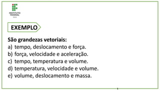 São grandezas vetoriais:
a) tempo, deslocamento e força.
b) força, velocidade e aceleração.
c) tempo, temperatura e volume.
d) temperatura, velocidade e volume.
e) volume, deslocamento e massa.
EXEMPLO
1
 