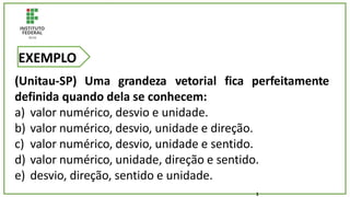 (Unitau-SP) Uma grandeza vetorial fica perfeitamente
definida quando dela se conhecem:
a) valor numérico, desvio e unidade.
b) valor numérico, desvio, unidade e direção.
c) valor numérico, desvio, unidade e sentido.
d) valor numérico, unidade, direção e sentido.
e) desvio, direção, sentido e unidade.
EXEMPLO
1
 