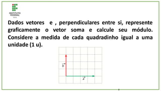 Dados vetores
graficamente o
e , perpendiculares entre si, represente
vetor soma e calcule seu módulo.
Considere a medida de cada quadradinho igual a uma
unidade (1 u).
2
 