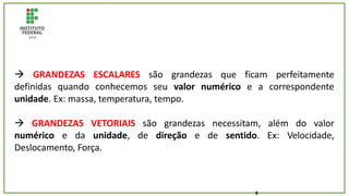 8
 GRANDEZAS ESCALARES são grandezas que ficam perfeitamente
definidas quando conhecemos seu valor numérico e a correspondente
unidade. Ex: massa, temperatura, tempo.
 GRANDEZAS VETORIAIS são grandezas necessitam, além do valor
numérico e da unidade, de direção e de sentido. Ex: Velocidade,
Deslocamento, Força.
 