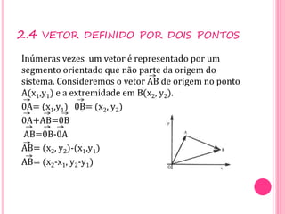 2.4 VETOR DEFINIDO POR DOIS PONTOS
Inúmeras vezes um vetor é representado por um
segmento orientado que não parte da origem do
sistema. Consideremos o vetor AB de origem no ponto
A(x1,y1) e a extremidade em B(x2, y2).
0A= (x1,y1) 0B= (x2, y2)
0A+AB=0B
AB=0B-0A
AB= (x2, y2)-(x1,y1)
AB= (x2-x1, y2-y1)
 