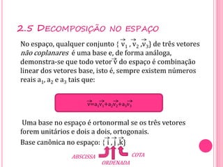 No espaço, qualquer conjunto  v1 , v2 ,v3} de três vetores
não coplanares é uma base e, de forma análoga,
demonstra-se que todo vetor v do espaço é combinação
linear dos vetores base, isto é, sempre existem números
reais a1, a2 e a3 tais que:
Uma base no espaço é ortonormal se os três vetores
forem unitários e dois a dois, ortogonais.
Base canônica no espaço:  i , j ,k}
2.5 DECOMPOSIÇÃO NO ESPAÇO
v=a1v1+a2v2+a3v3
ABSCISSA
ORDENADA
COTA
 