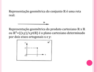 Representação geométrica do conjunto ℝ é uma reta
real:
Representação geométrica do produto cartesiano ℝ x ℝ
ou ℝ²={(x,y)/x,y∈ℝ} é o plano cartesiano determinado
por dois eixos ortogonais x e y:
 