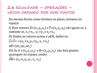 Da mesma forma como tivemos no plano, teremos no
espaço:
I) Dois vetores u=(x1,y1,z1) e v=(x2,y2,z2) são iguais se, e
somente se, x1=x2 , y1=y2 e z1=z2;
II) Dados os vetores acima e a∈ℝ, defini-se:
u+v= =(x1+x2,y1+y2, z1 +z2)
au=(ax1,ay1,az1)
III) Se A =(x1,y1,z1) e B=(x2,y2,z2) são dois pontos
quaisquer no espaço, então:
AB= (x2-x1,y2-y1, z2 -z1)
2.6 IGUALDADE – OPERAÇÕES –
VETOR DEFINIDO POR DOIS PONTOS
 