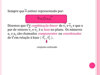 Sempre que v estiver representado por:
Dizemos que v é combinação linear de v1 e v2 e que o
par de vetores v1 e v2 é a base no plano. Os números
a1 e a2 são chamados componentes ou coordenadas
de v em relação à base  v1 , v2 .
v=a1v1+a2v2
conjunto ordenado
 