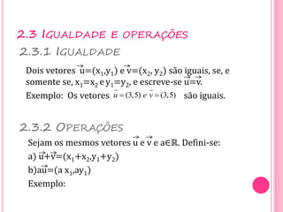 2.3 IGUALDADE E OPERAÇÕES
Dois vetores u=(x1,y1) e v=(x2, y2) são iguais, se, e
somente se, x1=x2 ey1=y2, e escreve-se u=v.
Exemplo: Os vetores são iguais.
2.3.1 IGUALDADE
2.3.2 OPERAÇÕES
Sejam os mesmos vetores u e v e a∈ℝ. Defini-se:
a) u+v=(x1+x2,y1+y2)
b)au=(a x1,ay1)
Exemplo:
(3,5) (3,5)
u e v
 
 