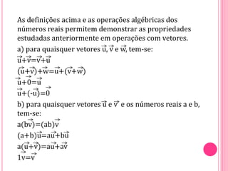 As definições acima e as operações algébricas dos
números reais permitem demonstrar as propriedades
estudadas anteriormente em operações com vetores.
a) para quaisquer vetores u, v e w, tem-se:
u+v=v+u
(u+v)+w=u+(v+w)
u+0=u
u+(-u)=0
b) para quaisquer vetores u e v e os números reais a e b,
tem-se:
a(bv)=(ab)v
(a+b)u=au+bu
a(u+v)=au+av
1v=v
 