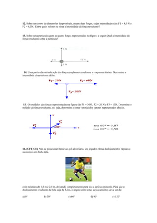 12. Sobre um corpo de dimensões desprezíveis, atuam duas forças, cujas intensidades são: F1 = 8,0 N e
F2 = 6,0N. Entre quais valores se situa a intensidade da força resultante?
13. Sobre uma partícula agem as quatro forças representadas na figura a seguir.Qual a intensidade da
força resultante sobre a partícula?
14. Uma partícula está sob ação das forças coplanares conforme o esquema abaixo. Determine a
intensidade da resultante delas.
15. Os módulos das forças representadas na figura são F1 = 30N, F2 = 20 N e F3 = 10N. Determine o
módulo da força resultante, ou seja, determine a soma vetorial dos vetores representados abaixo.
16. (CFT-CE) Para se posicionar frente ao gol adversário, um jogador efetua deslocamentos rápidos e
sucessivos em linha reta,
com módulos de 1,8 m e 2,4 m, deixando completamente para trás a defesa oponente. Para que o
deslocamento resultante da bola seja de 3,0m, o ângulo entre estes deslocamentos deve ser de:
a) 0° b) 30° c) 60° d) 90° e) 120°
 
