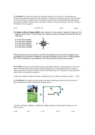N
O L
S
17. (UnB-DF) Considere um relógio com mostrador circular de 10 cm de raio e cujo ponteiro dos
minutos tem comprimento igual ao raio do mostrador. Considere esse ponteiro como um vetor de origem
no centro do relógio e direção variável. O módulo da soma dos três vetores determinados pela posição
desse ponteiro quando o relógio marca exatamente 12 horas, 12 horas e 20 minutos e, por fim, 12 horas e
40 minutos é, em cm, igual a:
a) 30. b) . c) 20. d) zero.
18. (Inatel, S.Rita do Sapucaí-MG) João caminha 3m para oeste e depois 6m para sul. Em
seguida, ele caminha 11m para leste. Em relação ao ponto de partida, podemos afirmar que
João está:
a) a 10m para sudeste.
b) a 10m para sudoeste.
c) a 14m para sudeste.
d) a 14m para sudoeste.
e) a 20m para sudoeste.
19. Uma pessoa saiu de sua casa e caminha 5 quarteirões rumo ao norte; em seguida, seis
quarteirões rumo ao leste e, finalmente, mais três quarteirões rumo ao norte. Cada quarteirão
tem 100m de extensão. A que distância em linha reta, ele se encontre de sua casa?
20. (UFMG) Uma pessoa sai para dar um passeio pela cidade, fazendo o seguinte percurso: sai de casa e
anda 2 quarteirões para o Norte; dobra à esquerda andando mais 2 quarteirões para Oeste, virando, a
seguir, novamente à esquerda e andando mais dois quarteirões para o Sul. Sabendo que cada quarteirão
mede 100m, o deslocamento da pessoa é:
a) 700m para Sudeste b) 200m para Oeste c) 200m para Norte d) 700m em direções variadas e) 0m
21. (UNEB-BA) Um jogador de golfe necessita de quatro tacadas para colocar a bola no buraco. Os
quatro deslocamentos estão representados na figura abaixo.
Sendo d1 = 15 m, d2 = 6,0 m, d3 = 3,0 m e d4 = 1,0 m, a distância inicial da bola ao buraco era, em
metros, igual a:
a) 5,0 b) 11 c) 13 d) 17 e) 25
 