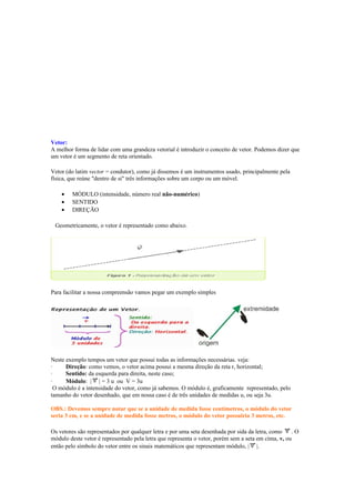 Vetor:
A melhor forma de lidar com uma grandeza vetorial é introduzir o conceito de vetor. Podemos dizer que
um vetor é um segmento de reta orientado.
Vetor (do latim vector = condutor), como já dissemos é um instrumentos usado, principalmente pela
física, que reúne "dentro de si" três informações sobre um corpo ou um móvel.
• MÓDULO (intensidade, número real não-numérico)
• SENTIDO
• DIREÇÃO
Geometricamente, o vetor é representado como abaixo.
Para facilitar a nossa compreensão vamos pegar um exemplo simples
Neste exemplo tempos um vetor que possui todas as informações necessárias. veja:
· Direção: como vemos, o vetor acima possui a mesma direção da reta r, horizontal;
· Sentido: da esquerda para direita, neste caso;
· Módulo: | | = 3 u ou V = 3u
O módulo é a intensidade do vetor, como já sabemos. O módulo é, graficamente representado, pelo
tamanho do vetor desenhado, que em nossa caso é de três unidades de medidas u, ou seja 3u.
OBS.: Devemos sempre notar que se a unidade de medida fosse centímetros, o módulo do vetor
seria 3 cm, e se a unidade de medida fosse metros, o módulo do vetor possuiria 3 metros, etc.
Os vetores são representados por qualquer letra e por uma seta desenhada por sida da letra, como . O
módulo deste vetor é representado pela letra que representa o vetor, porém sem a seta em cima, v, ou
então pelo símbolo do vetor entre os sinais matemáticos que representam módulo, | |.
 