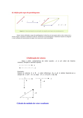 d) Adição pela regra do paralelogramo
Somar vetores utilizando a regra do paralelogramo,é colocá-los em num ponto onde os dois vetores tem a
mesma origem e traçando as paralelas de cada um, formaremos um paralelogramo e finalmente traçamos na diagonal
o vetor resultante do mesmo ponto de origem dos vetores até a outra extremidade.
2.Subtração de vetores
Cálculo do módulo do vetor resultante
 