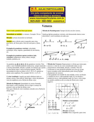 Vetores
Vetor é toda a grandeza física que possui:
Intensidade ou módulo: é o número. Exemplo: 50 m/s
Direção: vertical, horizontal ou inclinado.
Sentido: para a direita, para a esquerda, para cima,
para baixo, do Norte para o Sul, do Leste para o Oeste,
etc.
Exemplos de grandezas vetoriais: velocidade,
aceleração, força, impulso, quantidade de movimento,
etc.
Exemplos de grandezas apenas escalares (não
vetoriais): temperatura, massa, altura, energia,
trabalho, potência, etc.
Método do Paralelogramo: Sempre de dois em dois vetores.
Sendo a e b duas grandezas vetoriais, está demonstrado abaixo como
determinar o vetor resultante em cada caso.
As grandezas A, B, C, D, E e F são grandezas vetoriais. Para
achar o vetor resultante podemos deslocá-las, sempre mantendo
a mesma intensidade, direção e sentido, de maneira que a ponta
de uma flecha toque o início da flecha seguinte. Não há
necessidade de estar na ordem A, B, C, D, E e F, poderia se
adotar outra seqüência. Por exemplo: B, D, C, A, F e E.
O vetor resultante é aquele que pode substituir todos os
demais vetores. Para achá-lo, basta ligar o início do primeiro
vetor da seqüência com a flecha do último vetor.
Método da Poligonal: Quantidade de vetores ilimitada.
Para traçar o vetor resultante, deve-se ligar o começo do
primeiro vetor ao final do último vetor.
Note que a flecha do vetor resultante coincide com a flecha do
último vetor.
Método dos Versores: Representam é a forma que temos para
escrever o valor de um vetor considerando todas as suas
características (intensidade, direção e sentido). Para isto
verificamos as suas projeções paralelas aos eixos x e y que
nestes exemplos serão representados pelas letras i e j que
chamaremos de versores.
Cada quadrado tem medida de uma unidade, assim, na direção
e sentido do eixo x, cada quadrado mede 1i e na direção e
sentido do eixo y, cada quadrado mede 1j. Caso o vetor esteja
no sentido contrário ao do x ou doy ele ficará com o sinal
negativo.
A = – 3i
B = 1i – 1j
C = 3i + 3j
D = – 2i + 4j
R = – 1i + 6j
(vetor resultante)
( a = –1 e b = 6)
Módulo ou Intensidade:
37
)6()1( 222
222



R
R
baR
Direção: Inclinada.
Sentido: Para a esquerda e para cima.
 