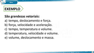 São grandezas vetoriais:
a) tempo, deslocamento e força.
b) força, velocidade e aceleração.
c) tempo, temperatura e volume.
d) temperatura, velocidade e volume.
e) volume, deslocamento e massa.
EXEMPLO
11
 