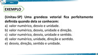 (Unitau-SP) Uma grandeza vetorial fica perfeitamente
definida quando dela se conhecem:
a) valor numérico, desvio e unidade.
b) valor numérico, desvio, unidade e direção.
c) valor numérico, desvio, unidade e sentido.
d) valor numérico, unidade, direção e sentido.
e) desvio, direção, sentido e unidade.
EXEMPLO
12
 