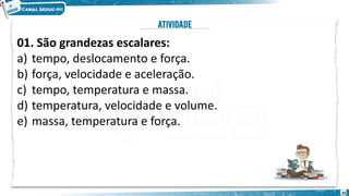 25
01. São grandezas escalares:
a) tempo, deslocamento e força.
b) força, velocidade e aceleração.
c) tempo, temperatura e massa.
d) temperatura, velocidade e volume.
e) massa, temperatura e força.
 
