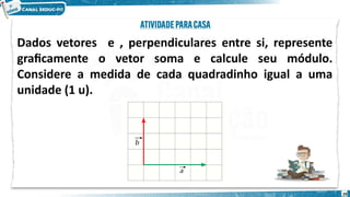 29
Dados vetores e , perpendiculares entre si, represente
graficamente o vetor soma e calcule seu módulo.
Considere a medida de cada quadradinho igual a uma
unidade (1 u).
 