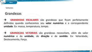 Vetores
Grandezas
 GRANDEZAS ESCALARES são grandezas que ficam perfeitamente
definidas quando conhecemos seu valor numérico e a correspondente
unidade. Ex: massa, temperatura, tempo.
 GRANDEZAS VETORIAIS são grandezas necessitam, além do valor
numérico e da unidade, de direção e de sentido. Ex: Velocidade,
Deslocamento, Força.
9
 