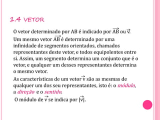 1.4 VETOR
O vetor determinado por AB é indicado por AB ou v.
Um mesmo vetor AB é determinado por uma
infinidade de segmentos orientados, chamados
representantes deste vetor, e todos equipolentes entre
si. Assim, um segmento determina um conjunto que é o
vetor, e qualquer um desses representantes determina
o mesmo vetor.
As características de um vetor v são as mesmas de
qualquer um dos seu representantes, isto é: o módulo,
a direção e o sentido.
O módulo de v se indica por |v|.
 