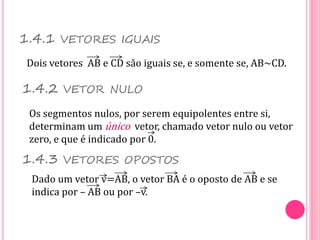 1.4.1 VETORES IGUAIS
Dois vetores AB e CD são iguais se, e somente se, AB~CD.
1.4.2 VETOR NULO
Os segmentos nulos, por serem equipolentes entre si,
determinam um único vetor, chamado vetor nulo ou vetor
zero, e que é indicado por 0.
1.4.3 VETORES OPOSTOS
Dado um vetor v=AB, o vetor BA é o oposto de AB e se
indica por – AB ou por –v.
 