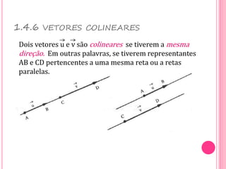 1.4.6 VETORES COLINEARES
Dois vetores u e v são colineares se tiverem a mesma
direção. Em outras palavras, se tiverem representantes
AB e CD pertencentes a uma mesma reta ou a retas
paralelas.
 