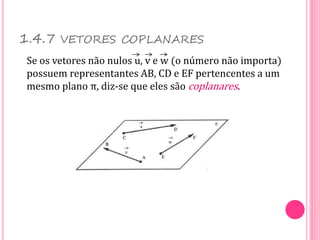 Se os vetores não nulos u, v e w (o número não importa)
possuem representantes AB, CD e EF pertencentes a um
mesmo plano π, diz-se que eles são coplanares.
1.4.7 VETORES COPLANARES
 