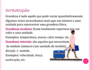 INTRODUÇÃO
Grandeza é tudo aquilo que pode variar quantitativamente.
Algumas vezes necessitamos mais que um número e uma
unidade para representar uma grandeza física.
Grandezas escalares: ficam totalmente expressas por um
valor e uma unidade.
Exemplos: temperatura, massa, calor, tempo, etc.
Grandezas vetoriais: são aquelas que necessitam
de módulo (número com unidade de medida),
direção e sentido.
Exemplos: velocidade, força,
aceleração, etc.
 